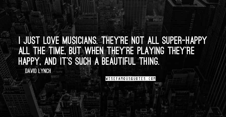 David Lynch Quotes: I just love musicians. They're not all super-happy all the time, but when they're playing they're happy, and it's such a beautiful thing.