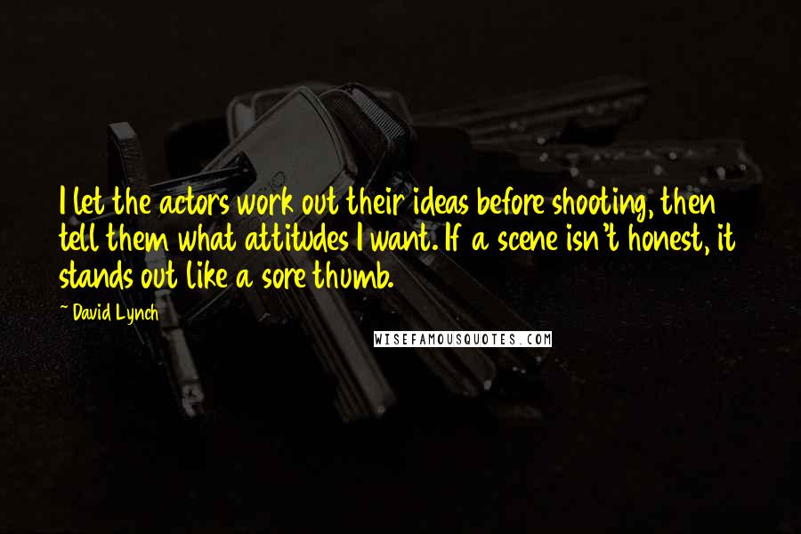 David Lynch Quotes: I let the actors work out their ideas before shooting, then tell them what attitudes I want. If a scene isn't honest, it stands out like a sore thumb.