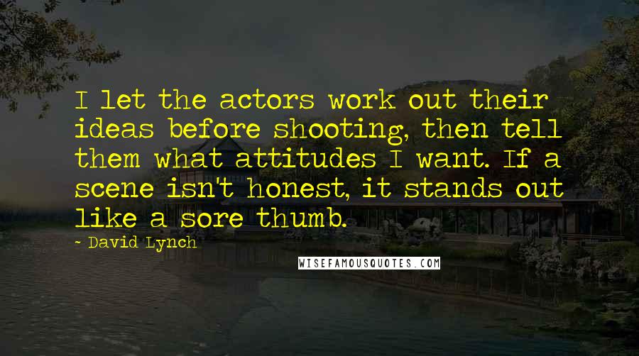 David Lynch Quotes: I let the actors work out their ideas before shooting, then tell them what attitudes I want. If a scene isn't honest, it stands out like a sore thumb.