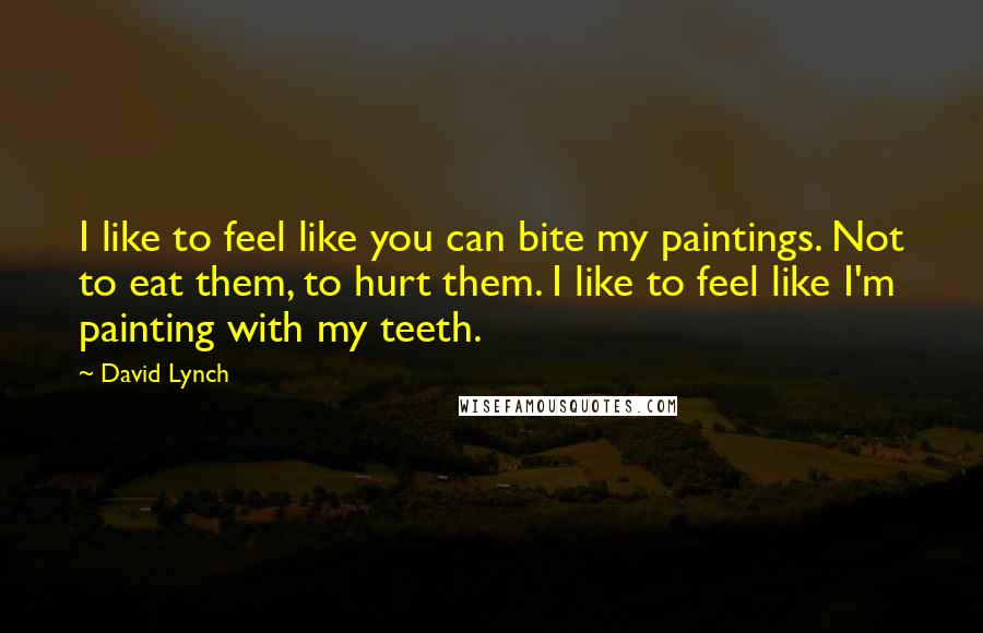 David Lynch Quotes: I like to feel like you can bite my paintings. Not to eat them, to hurt them. I like to feel like I'm painting with my teeth.