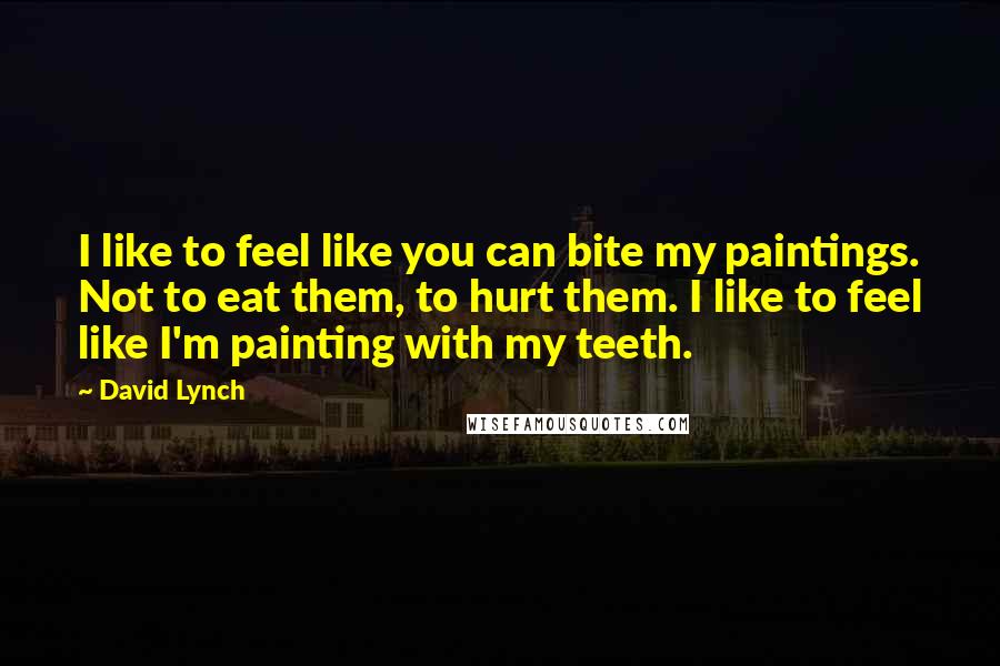 David Lynch Quotes: I like to feel like you can bite my paintings. Not to eat them, to hurt them. I like to feel like I'm painting with my teeth.