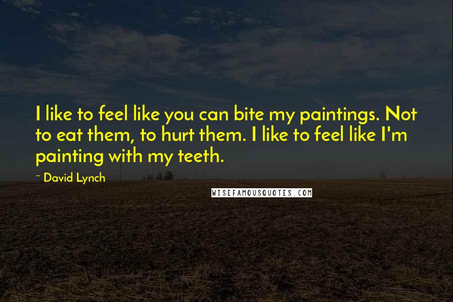 David Lynch Quotes: I like to feel like you can bite my paintings. Not to eat them, to hurt them. I like to feel like I'm painting with my teeth.