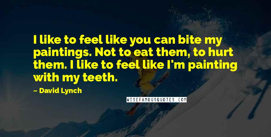 David Lynch Quotes: I like to feel like you can bite my paintings. Not to eat them, to hurt them. I like to feel like I'm painting with my teeth.