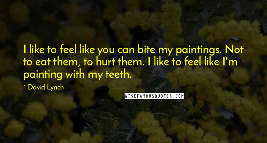 David Lynch Quotes: I like to feel like you can bite my paintings. Not to eat them, to hurt them. I like to feel like I'm painting with my teeth.