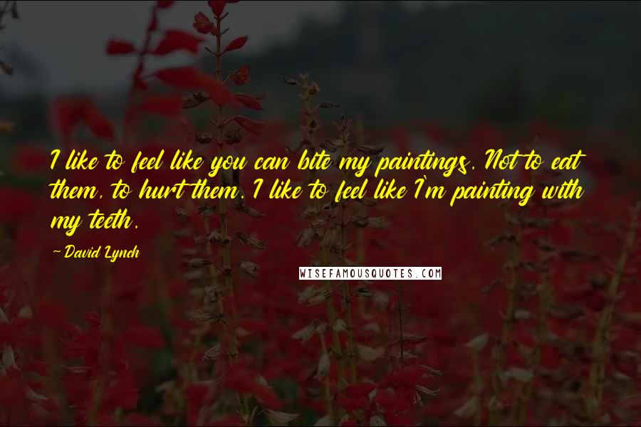 David Lynch Quotes: I like to feel like you can bite my paintings. Not to eat them, to hurt them. I like to feel like I'm painting with my teeth.