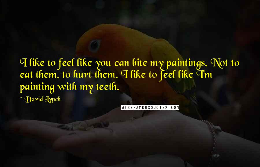 David Lynch Quotes: I like to feel like you can bite my paintings. Not to eat them, to hurt them. I like to feel like I'm painting with my teeth.