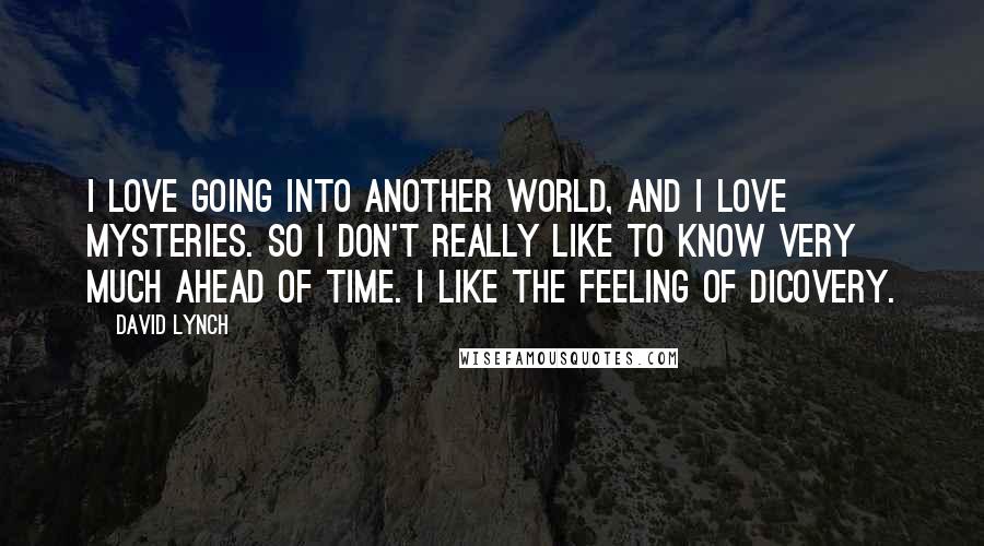 David Lynch Quotes: I love going into another world, and I love mysteries. So I don't really like to know very much ahead of time. I like the feeling of dicovery.