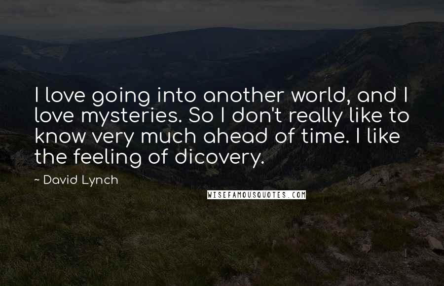 David Lynch Quotes: I love going into another world, and I love mysteries. So I don't really like to know very much ahead of time. I like the feeling of dicovery.