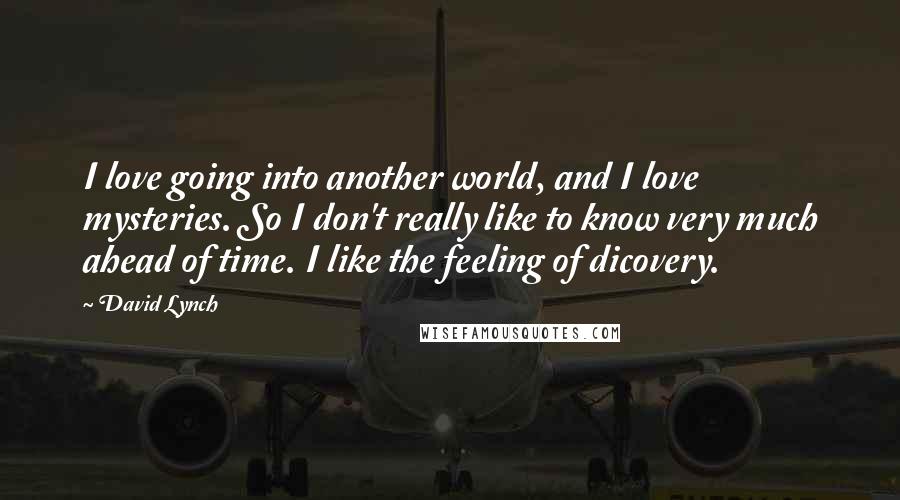 David Lynch Quotes: I love going into another world, and I love mysteries. So I don't really like to know very much ahead of time. I like the feeling of dicovery.