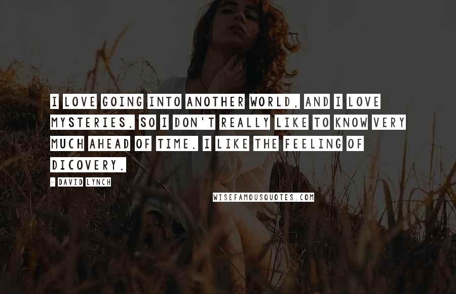David Lynch Quotes: I love going into another world, and I love mysteries. So I don't really like to know very much ahead of time. I like the feeling of dicovery.