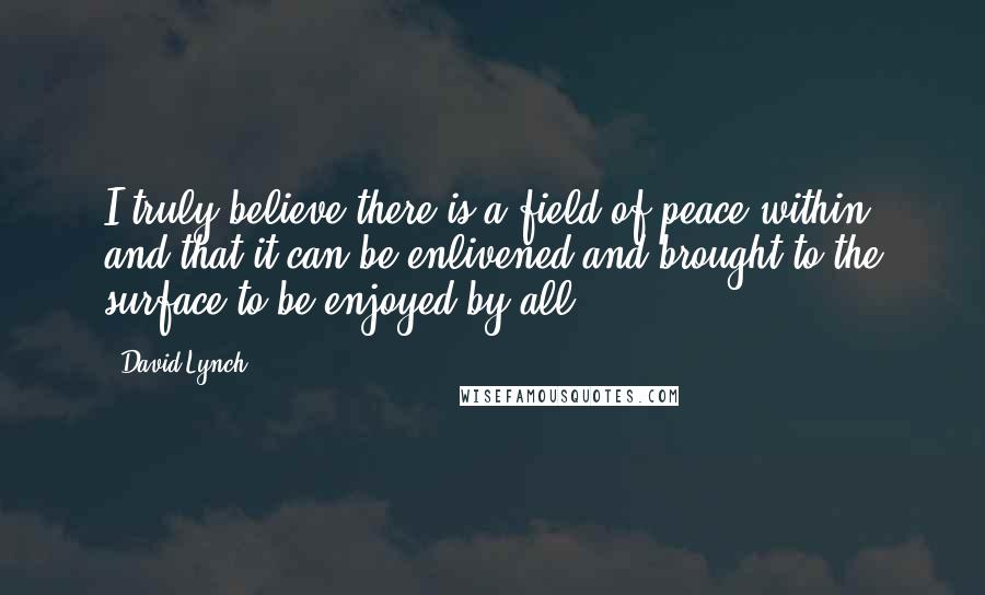 David Lynch Quotes: I truly believe there is a field of peace within and that it can be enlivened and brought to the surface to be enjoyed by all.