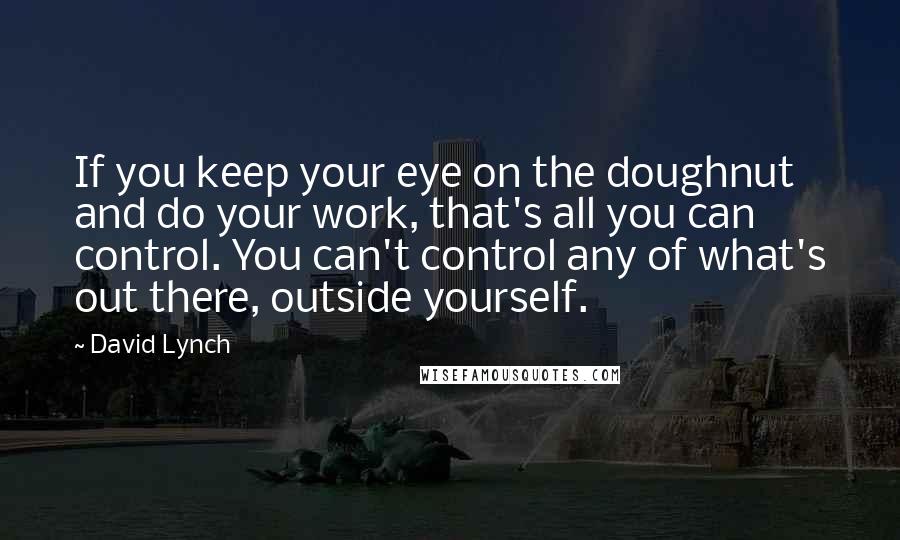 David Lynch Quotes: If you keep your eye on the doughnut and do your work, that's all you can control. You can't control any of what's out there, outside yourself.