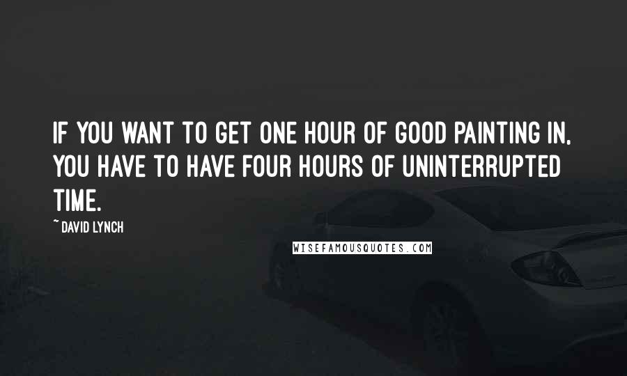 David Lynch Quotes: If you want to get one hour of good painting in, you have to have four hours of uninterrupted time.