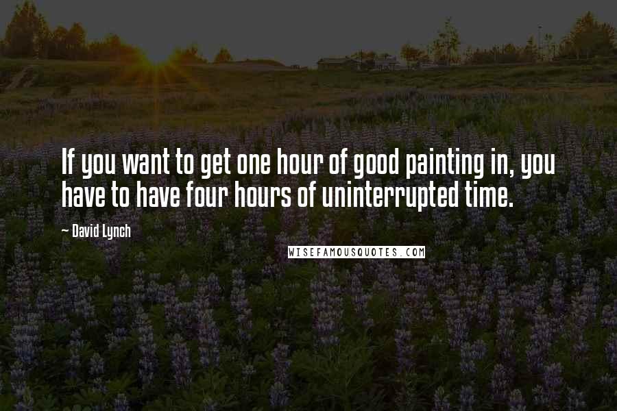 David Lynch Quotes: If you want to get one hour of good painting in, you have to have four hours of uninterrupted time.