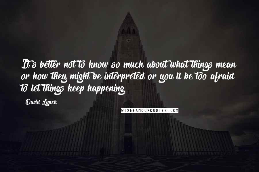David Lynch Quotes: It's better not to know so much about what things mean or how they might be interpreted or you'll be too afraid to let things keep happening.