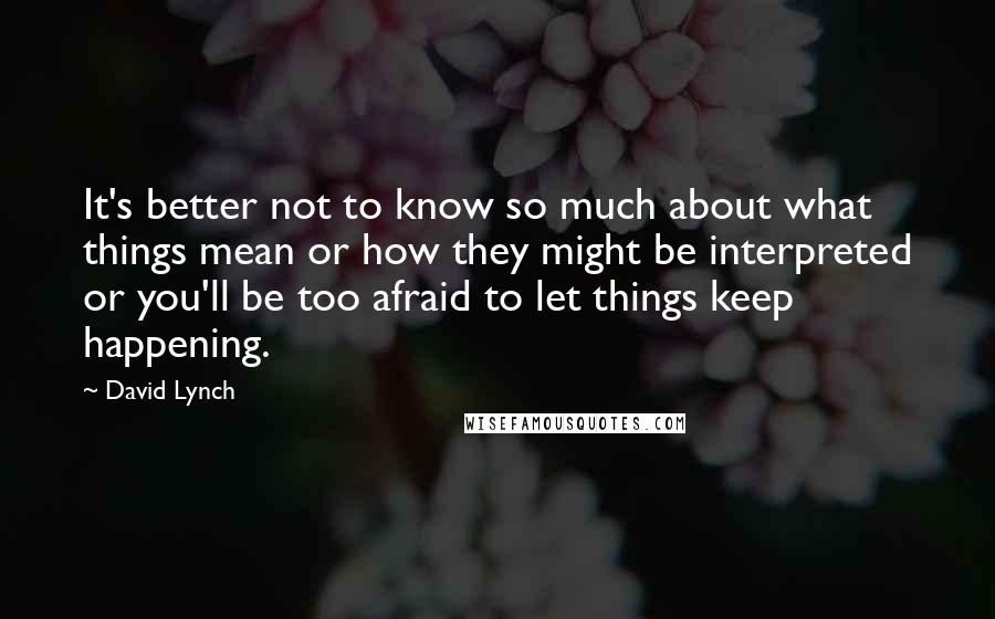 David Lynch Quotes: It's better not to know so much about what things mean or how they might be interpreted or you'll be too afraid to let things keep happening.