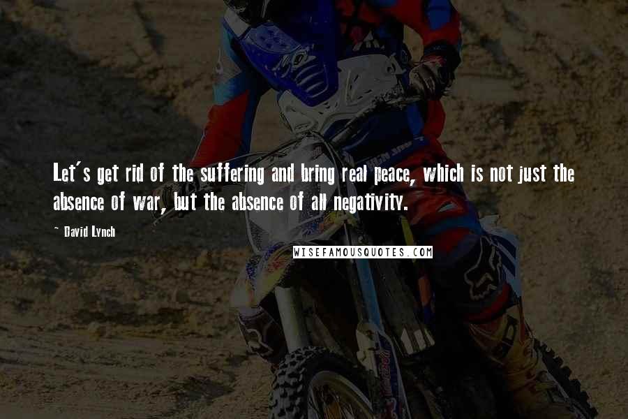 David Lynch Quotes: Let's get rid of the suffering and bring real peace, which is not just the absence of war, but the absence of all negativity.