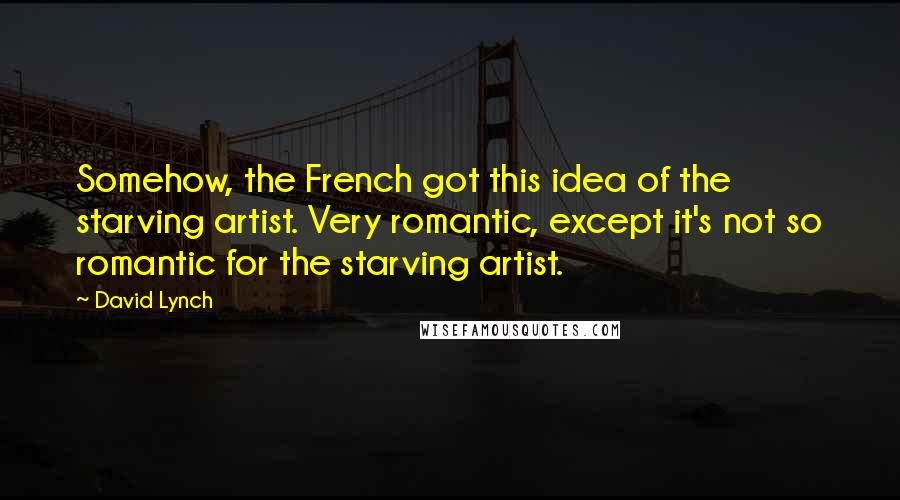 David Lynch Quotes: Somehow, the French got this idea of the starving artist. Very romantic, except it's not so romantic for the starving artist.