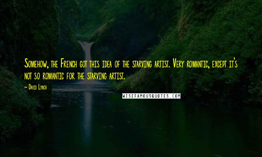 David Lynch Quotes: Somehow, the French got this idea of the starving artist. Very romantic, except it's not so romantic for the starving artist.