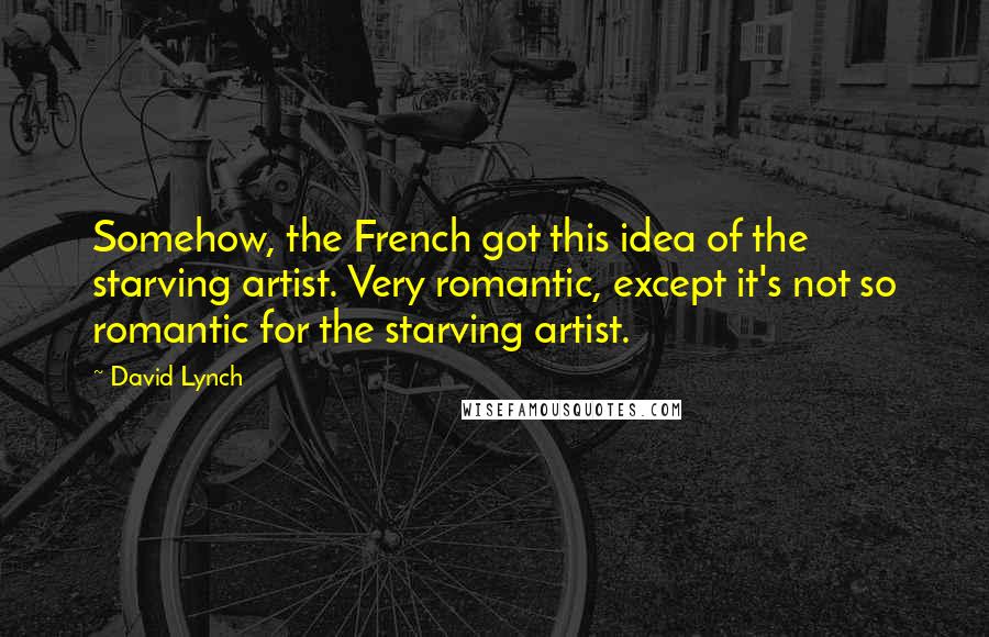 David Lynch Quotes: Somehow, the French got this idea of the starving artist. Very romantic, except it's not so romantic for the starving artist.