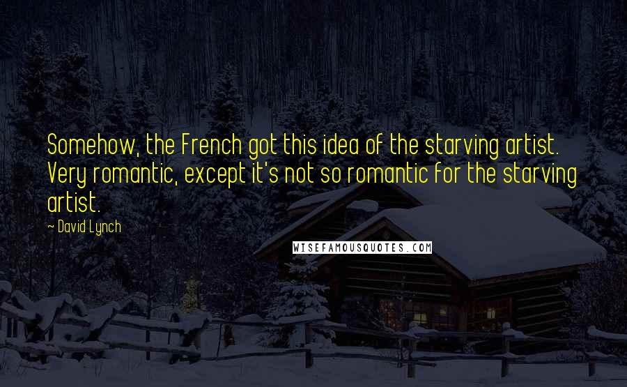 David Lynch Quotes: Somehow, the French got this idea of the starving artist. Very romantic, except it's not so romantic for the starving artist.