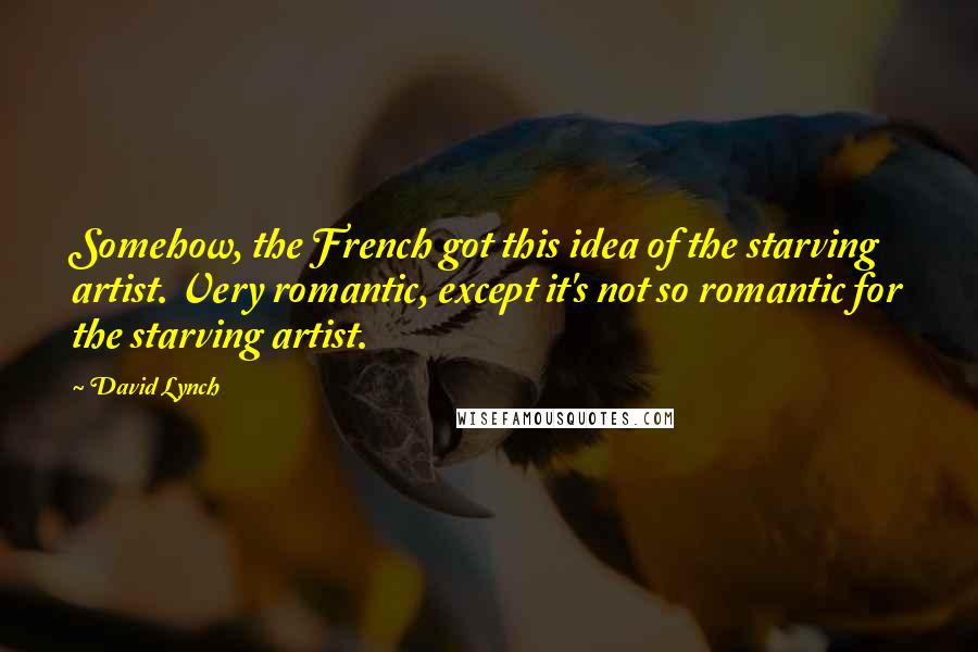 David Lynch Quotes: Somehow, the French got this idea of the starving artist. Very romantic, except it's not so romantic for the starving artist.