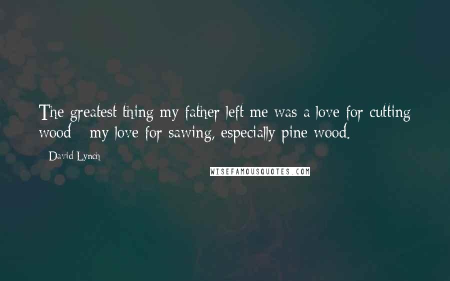 David Lynch Quotes: The greatest thing my father left me was a love for cutting wood - my love for sawing, especially pine wood.