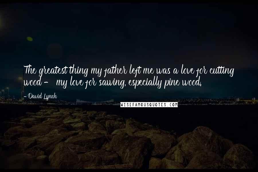 David Lynch Quotes: The greatest thing my father left me was a love for cutting wood - my love for sawing, especially pine wood.