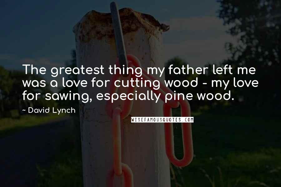 David Lynch Quotes: The greatest thing my father left me was a love for cutting wood - my love for sawing, especially pine wood.