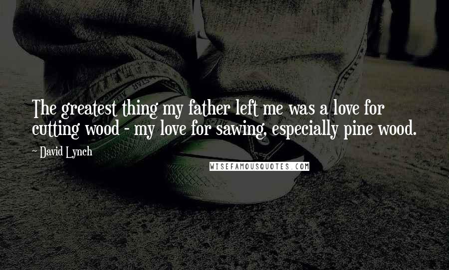 David Lynch Quotes: The greatest thing my father left me was a love for cutting wood - my love for sawing, especially pine wood.