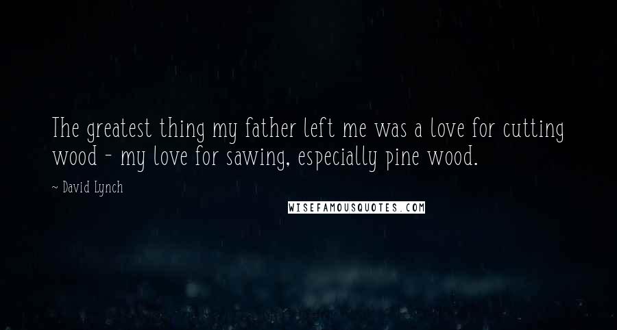 David Lynch Quotes: The greatest thing my father left me was a love for cutting wood - my love for sawing, especially pine wood.