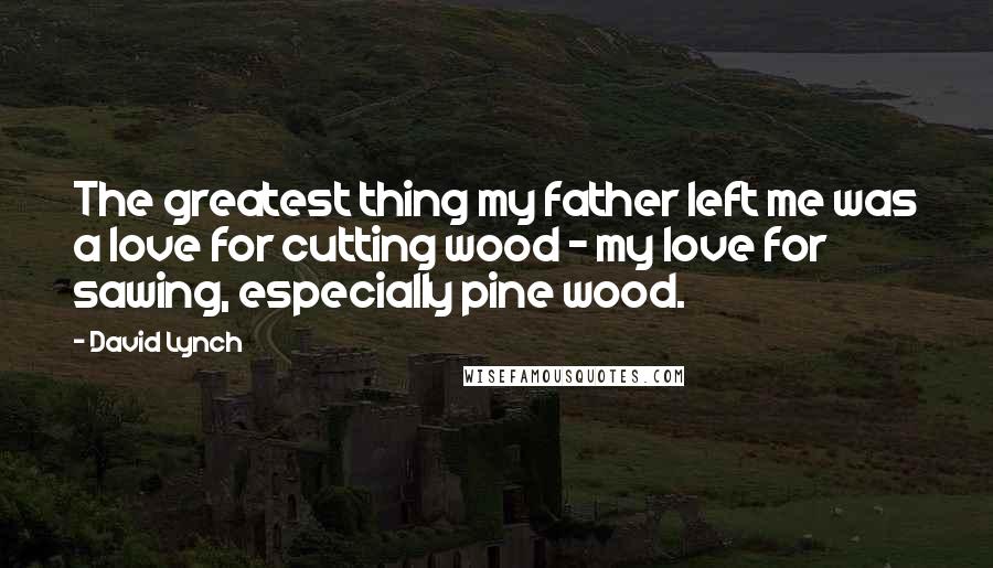 David Lynch Quotes: The greatest thing my father left me was a love for cutting wood - my love for sawing, especially pine wood.