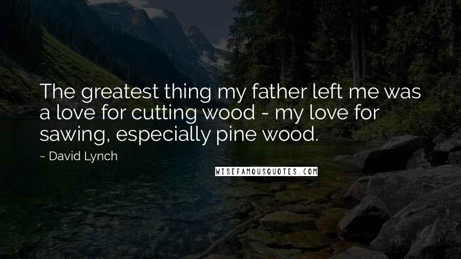 David Lynch Quotes: The greatest thing my father left me was a love for cutting wood - my love for sawing, especially pine wood.