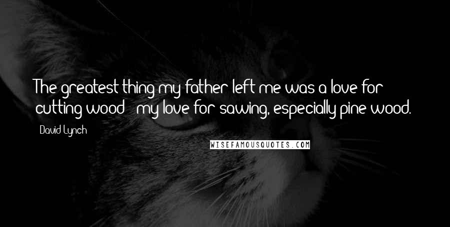 David Lynch Quotes: The greatest thing my father left me was a love for cutting wood - my love for sawing, especially pine wood.