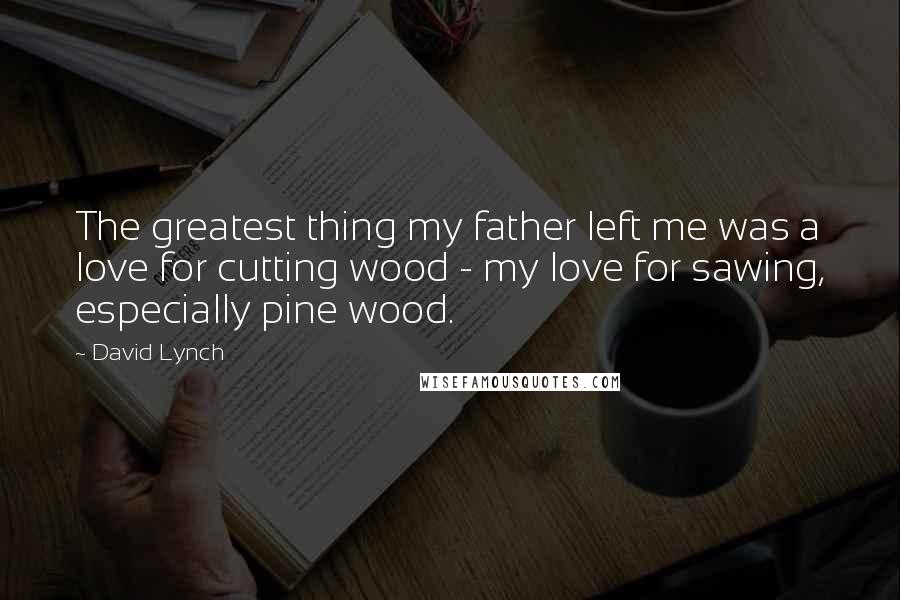 David Lynch Quotes: The greatest thing my father left me was a love for cutting wood - my love for sawing, especially pine wood.