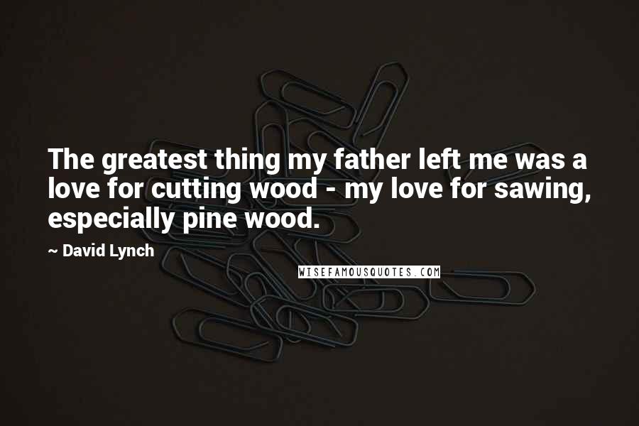 David Lynch Quotes: The greatest thing my father left me was a love for cutting wood - my love for sawing, especially pine wood.