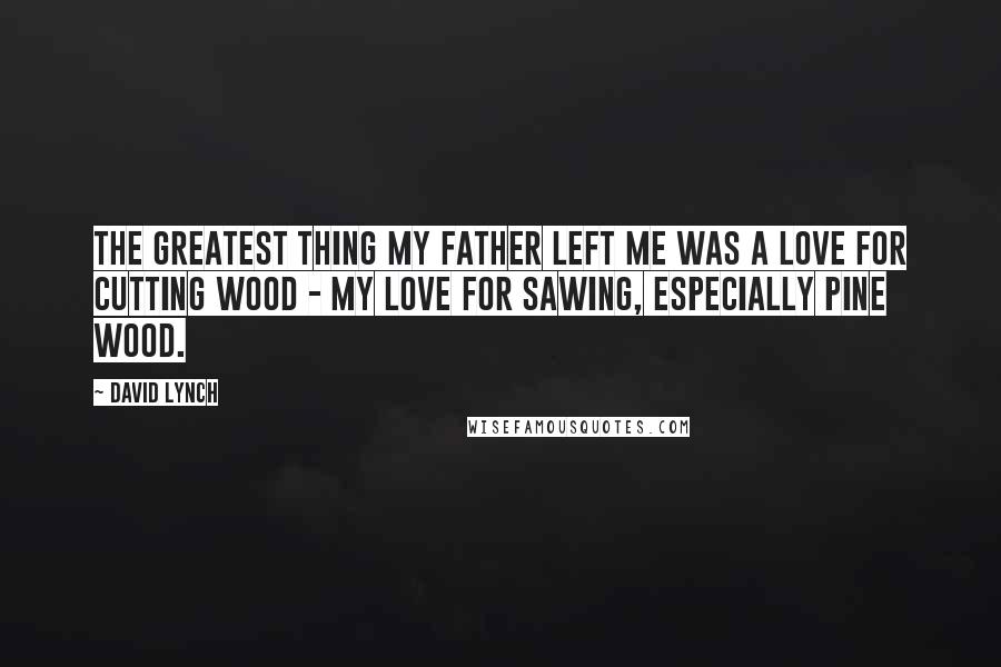 David Lynch Quotes: The greatest thing my father left me was a love for cutting wood - my love for sawing, especially pine wood.