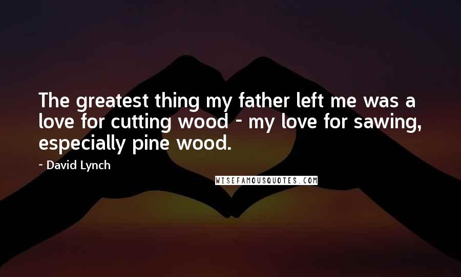 David Lynch Quotes: The greatest thing my father left me was a love for cutting wood - my love for sawing, especially pine wood.