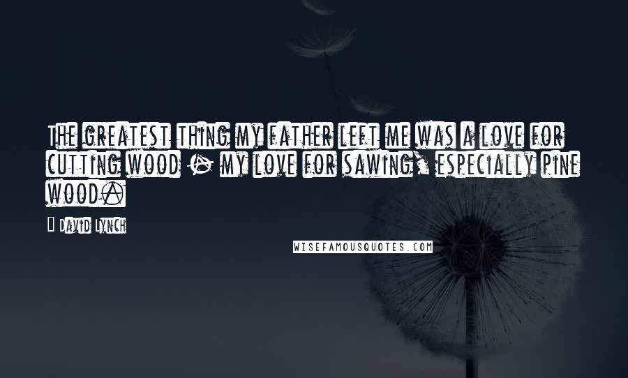 David Lynch Quotes: The greatest thing my father left me was a love for cutting wood - my love for sawing, especially pine wood.