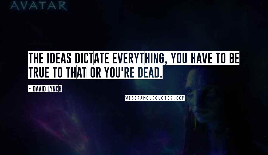 David Lynch Quotes: The ideas dictate everything, you have to be true to that or you're dead.