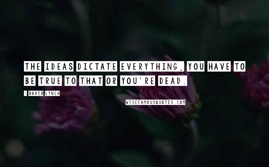 David Lynch Quotes: The ideas dictate everything, you have to be true to that or you're dead.