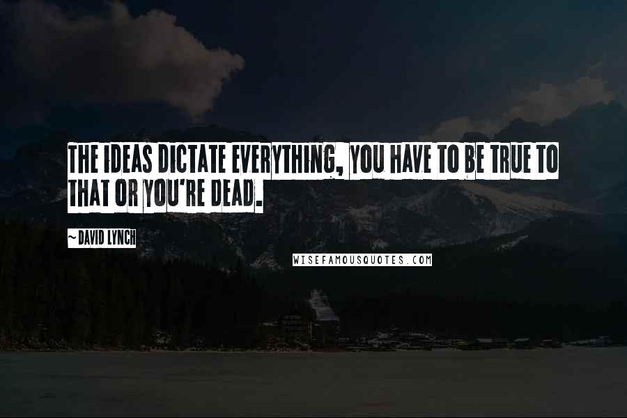David Lynch Quotes: The ideas dictate everything, you have to be true to that or you're dead.
