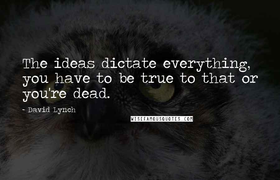 David Lynch Quotes: The ideas dictate everything, you have to be true to that or you're dead.