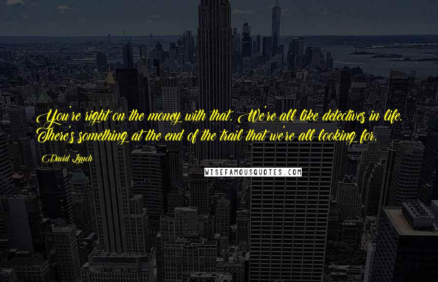 David Lynch Quotes: You're right on the money with that. We're all like detectives in life. There's something at the end of the trail that we're all looking for.