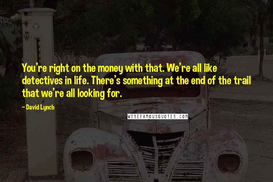 David Lynch Quotes: You're right on the money with that. We're all like detectives in life. There's something at the end of the trail that we're all looking for.
