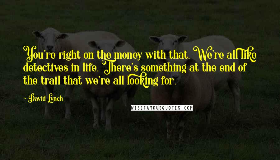 David Lynch Quotes: You're right on the money with that. We're all like detectives in life. There's something at the end of the trail that we're all looking for.