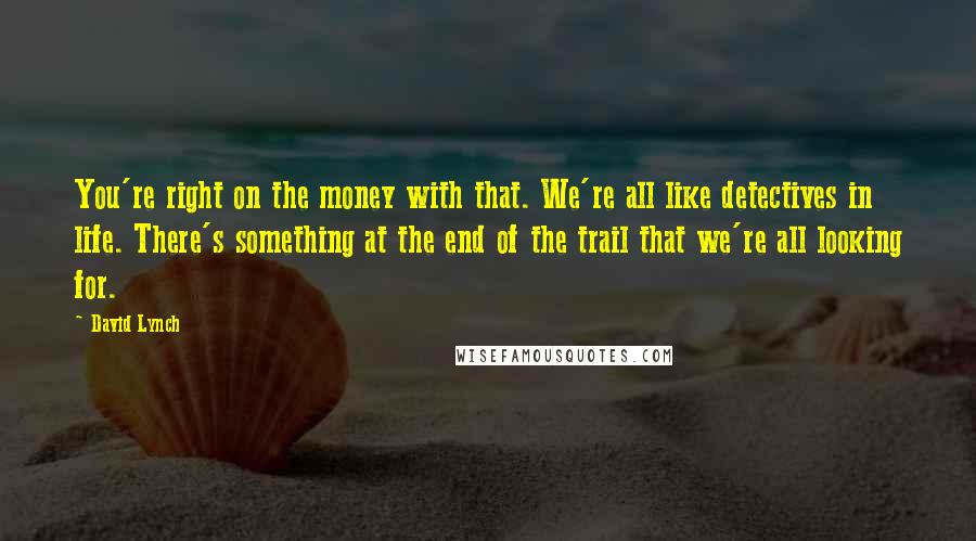 David Lynch Quotes: You're right on the money with that. We're all like detectives in life. There's something at the end of the trail that we're all looking for.