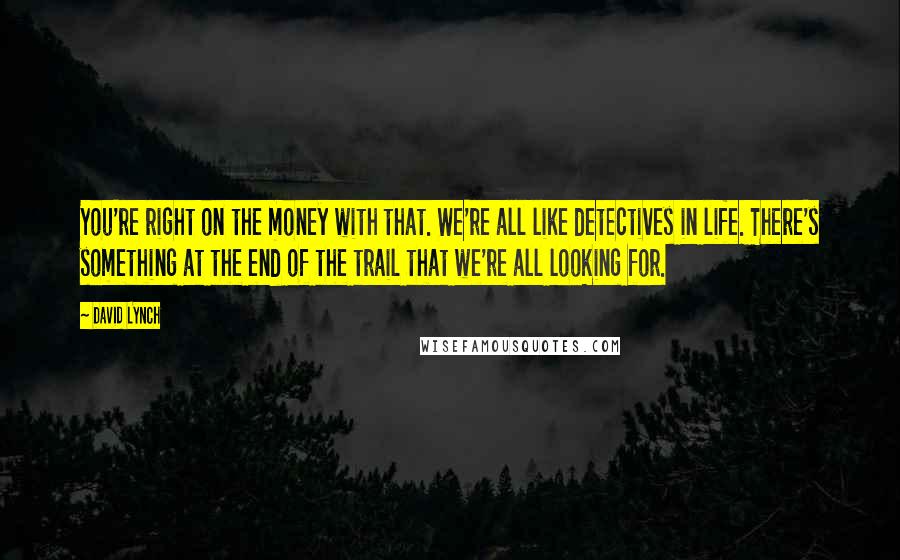 David Lynch Quotes: You're right on the money with that. We're all like detectives in life. There's something at the end of the trail that we're all looking for.