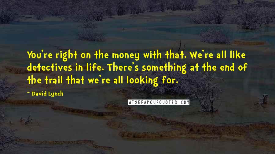 David Lynch Quotes: You're right on the money with that. We're all like detectives in life. There's something at the end of the trail that we're all looking for.