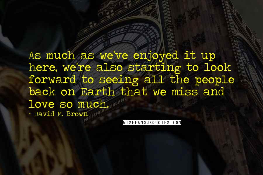 David M. Brown Quotes: As much as we've enjoyed it up here, we're also starting to look forward to seeing all the people back on Earth that we miss and love so much.